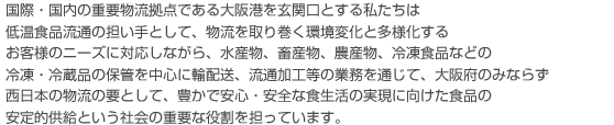 国際・国内の重要物流拠点である大阪港を玄関口とする私たちは
低温食品流通の担い手として、物流を取り巻く環境変化と多様化する
お客様のニーズに対応しながら、水産物、畜産物、農産物、冷凍食品などの
冷凍・冷蔵品の保管を中心に輸配送、流通加工等の業務を通じて、大阪府のみならず
西日本の物流の要として、豊かで安心・安全な食生活の実現に向けた食品の
安定的供給という社会の重要な役割を担っています。